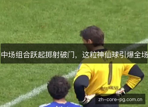 中场组合跃起掷射破门,这粒神仙球引爆全场 中场组合跃起掷射破门,这粒神仙球引爆全场